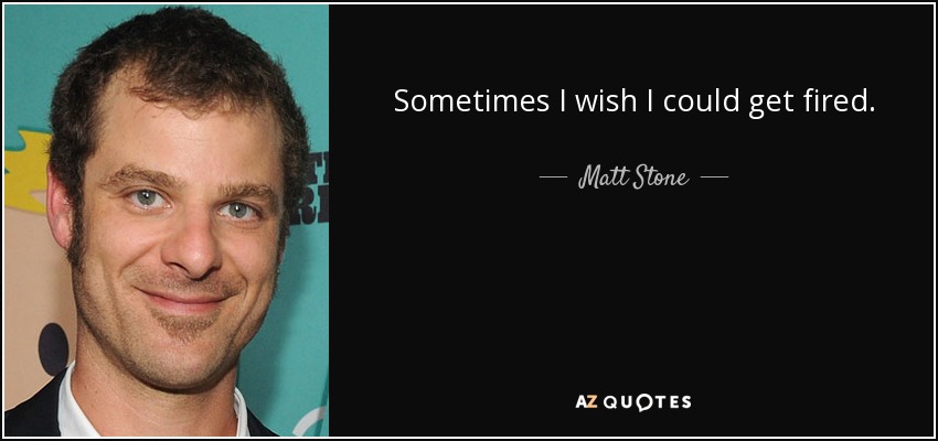 Sometimes I wish I could get fired. - Matt Stone