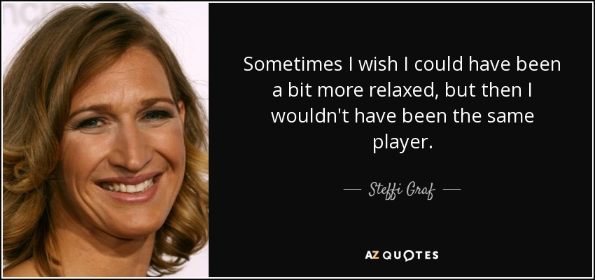 Sometimes I wish I could have been a bit more relaxed, but then I wouldn't have been the same player. - Steffi Graf