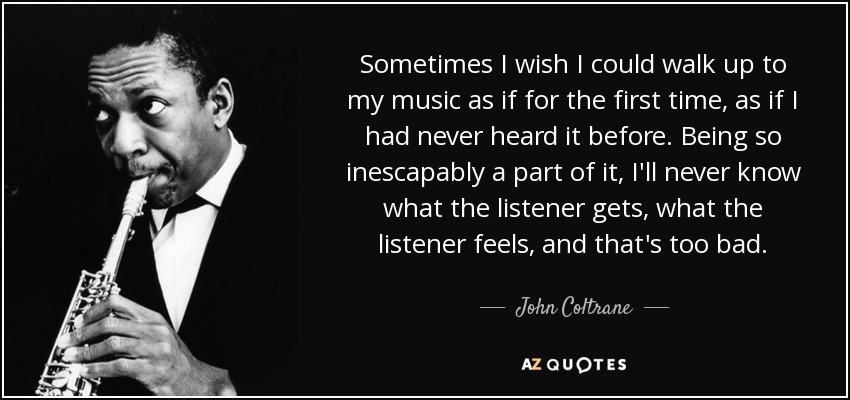 Sometimes I wish I could walk up to my music as if for the first time, as if I had never heard it before. Being so inescapably a part of it, I'll never know what the listener gets, what the listener feels, and that's too bad. - John Coltrane