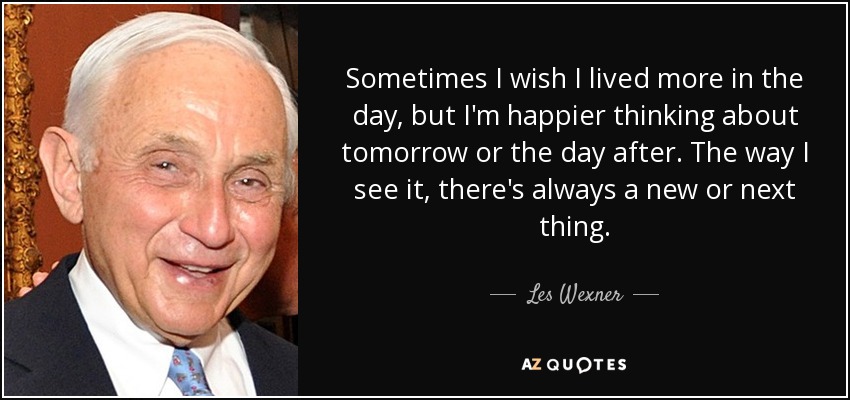 Sometimes I wish I lived more in the day, but I'm happier thinking about tomorrow or the day after. The way I see it, there's always a new or next thing. - Les Wexner