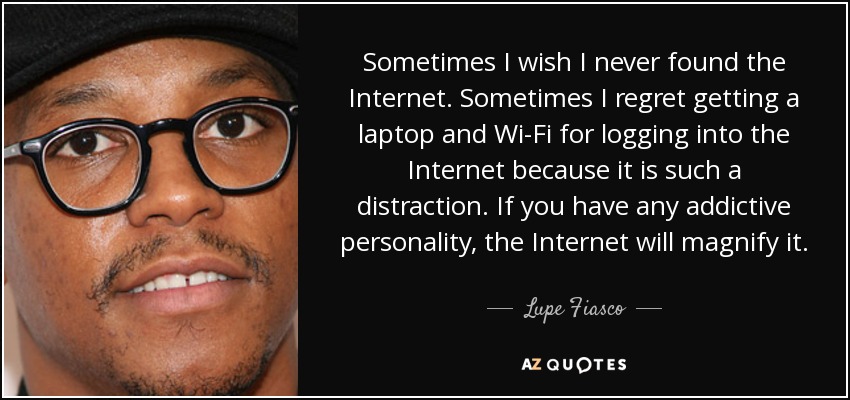 Sometimes I wish I never found the Internet. Sometimes I regret getting a laptop and Wi-Fi for logging into the Internet because it is such a distraction. If you have any addictive personality, the Internet will magnify it. - Lupe Fiasco