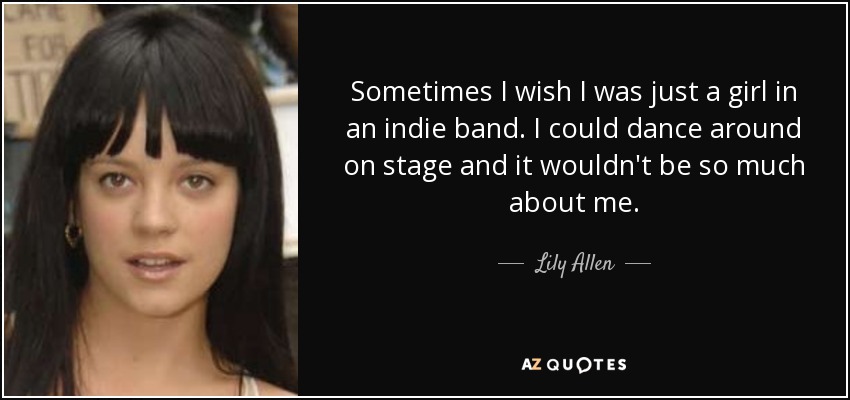 Sometimes I wish I was just a girl in an indie band. I could dance around on stage and it wouldn't be so much about me. - Lily Allen
