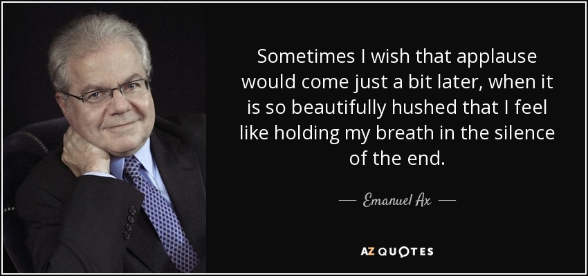 Sometimes I wish that applause would come just a bit later, when it is so beautifully hushed that I feel like holding my breath in the silence of the end. - Emanuel Ax