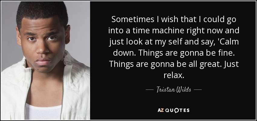 Sometimes I wish that I could go into a time machine right now and just look at my self and say, 'Calm down. Things are gonna be fine. Things are gonna be all great. Just relax. - Tristan Wilds