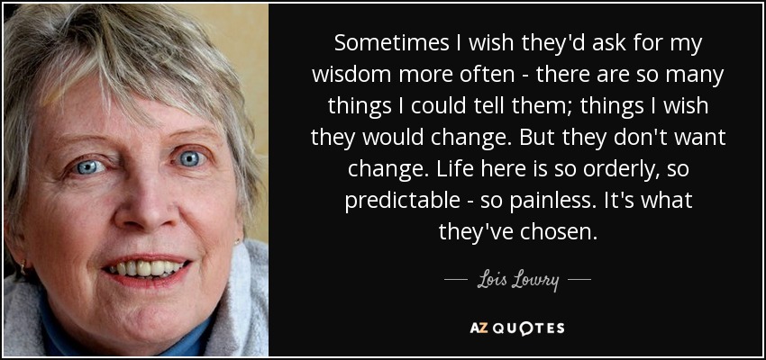 Sometimes I wish they'd ask for my wisdom more often - there are so many things I could tell them; things I wish they would change. But they don't want change. Life here is so orderly, so predictable - so painless. It's what they've chosen. - Lois Lowry
