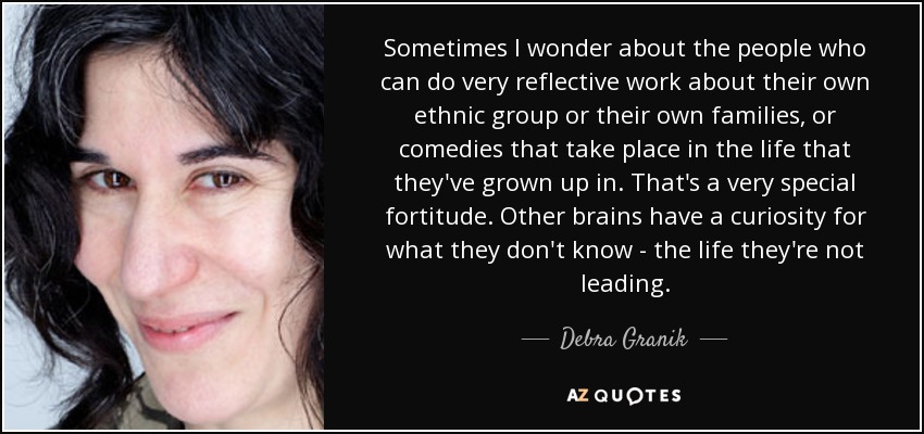 Sometimes I wonder about the people who can do very reflective work about their own ethnic group or their own families, or comedies that take place in the life that they've grown up in. That's a very special fortitude. Other brains have a curiosity for what they don't know - the life they're not leading. - Debra Granik