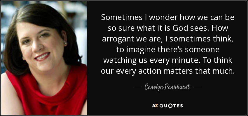 Sometimes I wonder how we can be so sure what it is God sees. How arrogant we are, I sometimes think, to imagine there's someone watching us every minute. To think our every action matters that much. - Carolyn Parkhurst