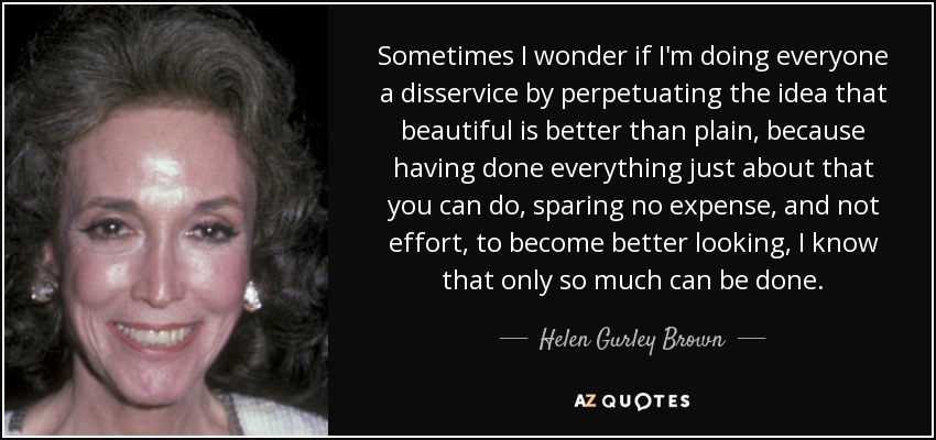 Sometimes I wonder if I'm doing everyone a disservice by perpetuating the idea that beautiful is better than plain, because having done everything just about that you can do, sparing no expense, and not effort, to become better looking, I know that only so much can be done. - Helen Gurley Brown