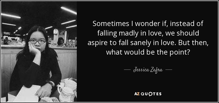 Sometimes I wonder if, instead of falling madly in love, we should aspire to fall sanely in love. But then, what would be the point? - Jessica Zafra