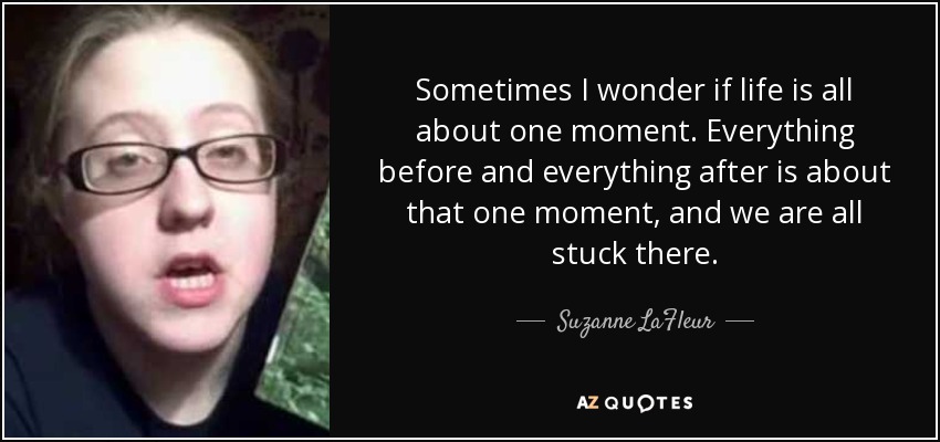 Sometimes I wonder if life is all about one moment. Everything before and everything after is about that one moment, and we are all stuck there. - Suzanne LaFleur