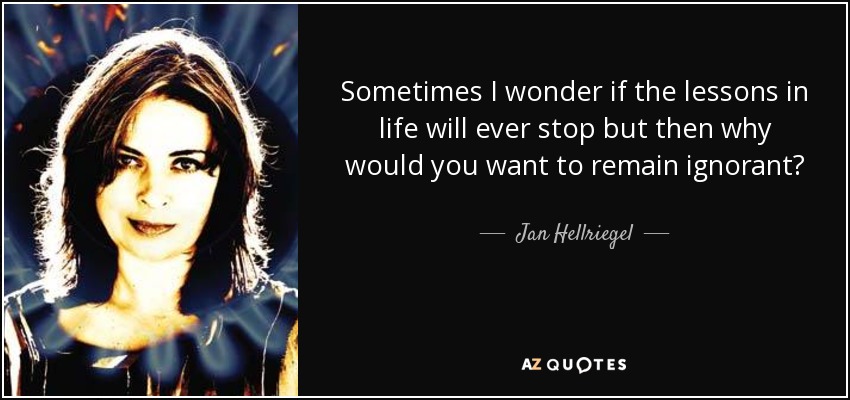 Sometimes I wonder if the lessons in life will ever stop but then why would you want to remain ignorant? - Jan Hellriegel