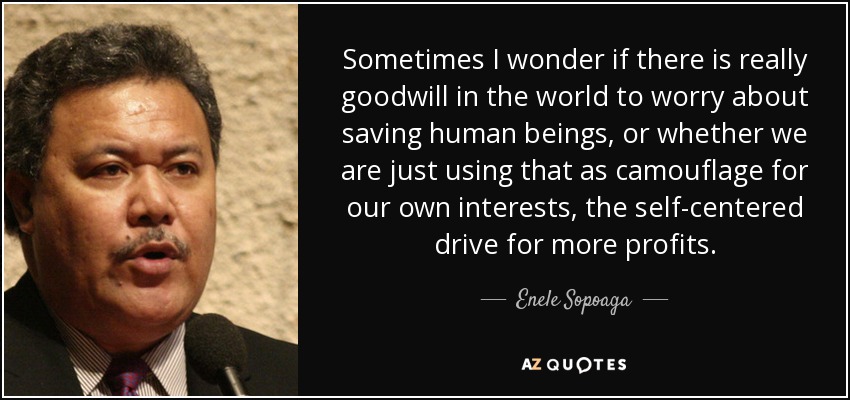 Sometimes I wonder if there is really goodwill in the world to worry about saving human beings, or whether we are just using that as camouflage for our own interests, the self-centered drive for more profits. - Enele Sopoaga