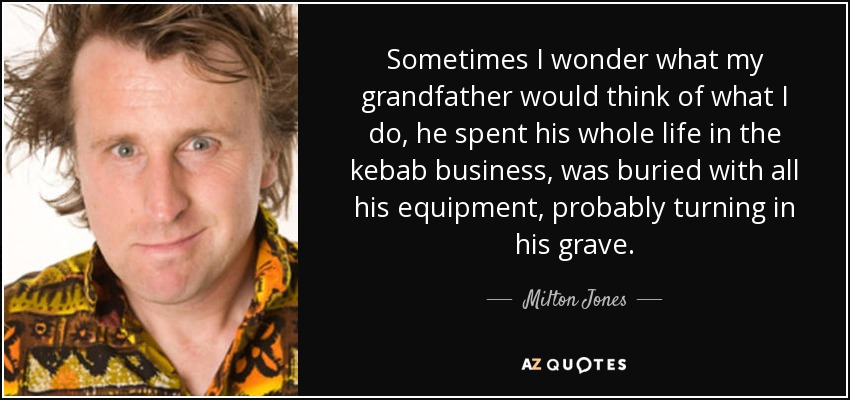 Sometimes I wonder what my grandfather would think of what I do, he spent his whole life in the kebab business, was buried with all his equipment, probably turning in his grave. - Milton Jones