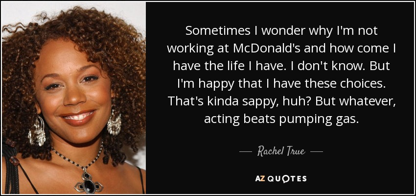 Sometimes I wonder why I'm not working at McDonald's and how come I have the life I have. I don't know. But I'm happy that I have these choices. That's kinda sappy, huh? But whatever, acting beats pumping gas. - Rachel True