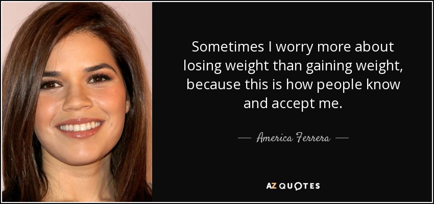 Sometimes I worry more about losing weight than gaining weight, because this is how people know and accept me. - America Ferrera