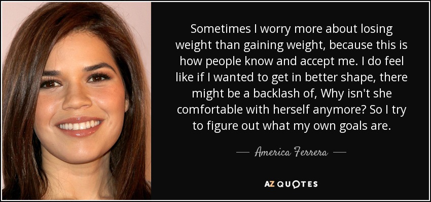 Sometimes I worry more about losing weight than gaining weight, because this is how people know and accept me. I do feel like if I wanted to get in better shape, there might be a backlash of, Why isn't she comfortable with herself anymore? So I try to figure out what my own goals are. - America Ferrera