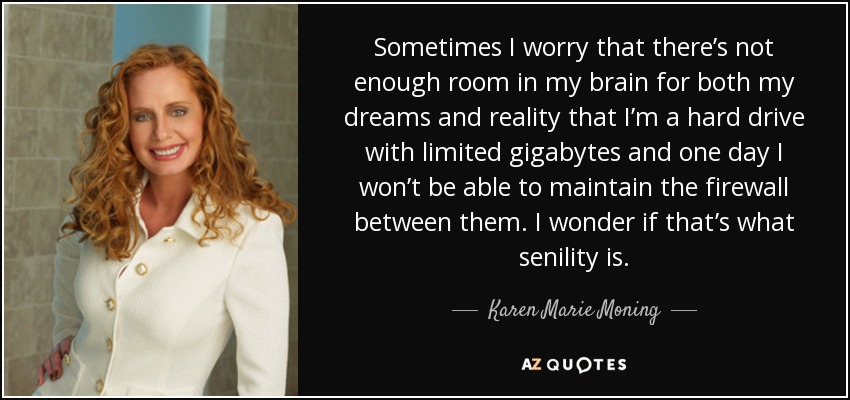Sometimes I worry that there’s not enough room in my brain for both my dreams and reality that I’m a hard drive with limited gigabytes and one day I won’t be able to maintain the firewall between them. I wonder if that’s what senility is. - Karen Marie Moning