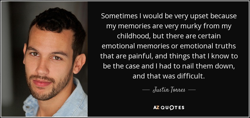 Sometimes I would be very upset because my memories are very murky from my childhood, but there are certain emotional memories or emotional truths that are painful, and things that I know to be the case and I had to nail them down, and that was difficult. - Justin Torres