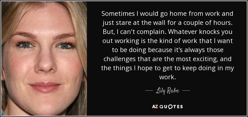 Sometimes I would go home from work and just stare at the wall for a couple of hours. But, I can't complain. Whatever knocks you out working is the kind of work that I want to be doing because it's always those challenges that are the most exciting, and the things I hope to get to keep doing in my work. - Lily Rabe