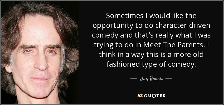 Sometimes I would like the opportunity to do character-driven comedy and that's really what I was trying to do in Meet The Parents. I think in a way this is a more old fashioned type of comedy. - Jay Roach