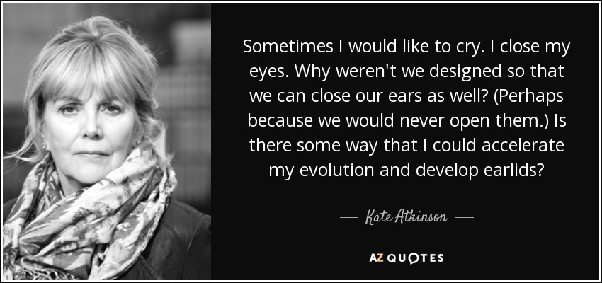 Sometimes I would like to cry. I close my eyes. Why weren't we designed so that we can close our ears as well? (Perhaps because we would never open them.) Is there some way that I could accelerate my evolution and develop earlids? - Kate Atkinson