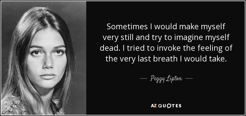 Sometimes I would make myself very still and try to imagine myself dead. I tried to invoke the feeling of the very last breath I would take. - Peggy Lipton