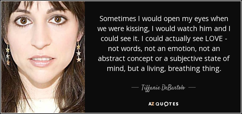 Sometimes I would open my eyes when we were kissing, I would watch him and I could see it. I could actually see LOVE - not words, not an emotion, not an abstract concept or a subjective state of mind, but a living, breathing thing. - Tiffanie DeBartolo