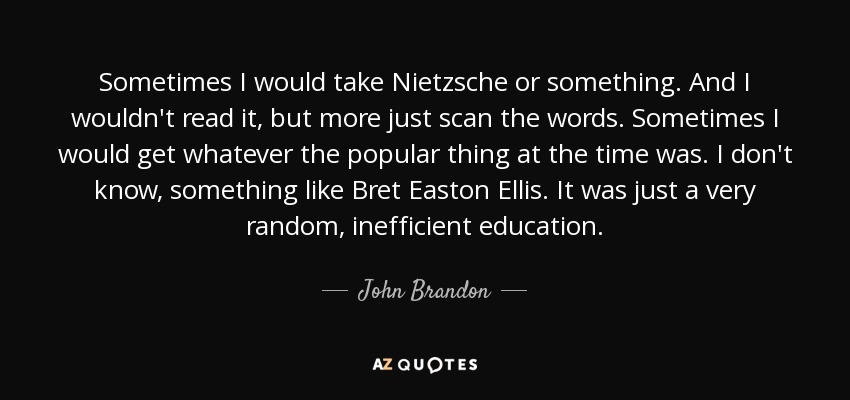 Sometimes I would take Nietzsche or something. And I wouldn't read it, but more just scan the words. Sometimes I would get whatever the popular thing at the time was. I don't know, something like Bret Easton Ellis. It was just a very random, inefficient education. - John Brandon