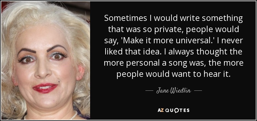 Sometimes I would write something that was so private, people would say, 'Make it more universal.' I never liked that idea. I always thought the more personal a song was, the more people would want to hear it. - Jane Wiedlin