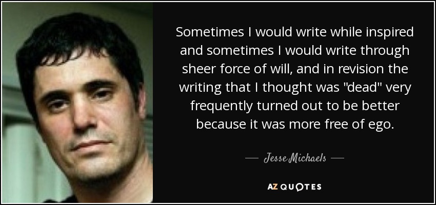 Sometimes I would write while inspired and sometimes I would write through sheer force of will, and in revision the writing that I thought was 