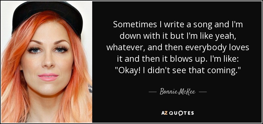 Sometimes I write a song and I'm down with it but I'm like yeah, whatever, and then everybody loves it and then it blows up. I'm like: 