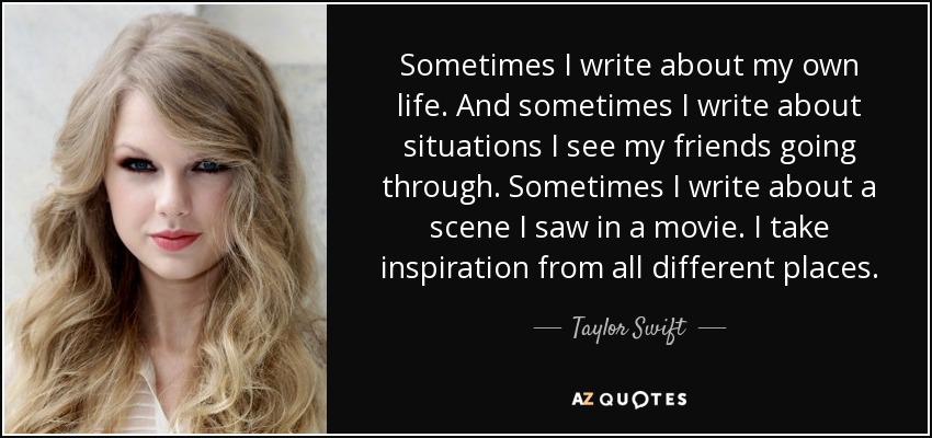 Sometimes I write about my own life. And sometimes I write about situations I see my friends going through. Sometimes I write about a scene I saw in a movie. I take inspiration from all different places. - Taylor Swift
