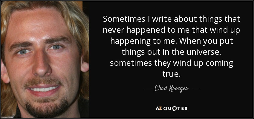 Sometimes I write about things that never happened to me that wind up happening to me. When you put things out in the universe, sometimes they wind up coming true. - Chad Kroeger