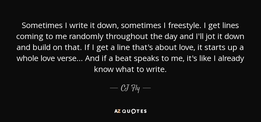 Sometimes I write it down, sometimes I freestyle. I get lines coming to me randomly throughout the day and I'll jot it down and build on that. If I get a line that's about love, it starts up a whole love verse... And if a beat speaks to me, it's like I already know what to write. - CJ Fly