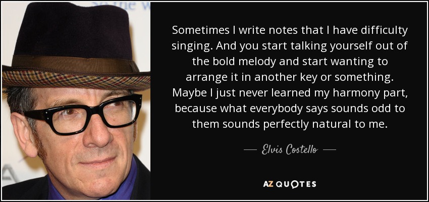 Sometimes I write notes that I have difficulty singing. And you start talking yourself out of the bold melody and start wanting to arrange it in another key or something. Maybe I just never learned my harmony part, because what everybody says sounds odd to them sounds perfectly natural to me. - Elvis Costello