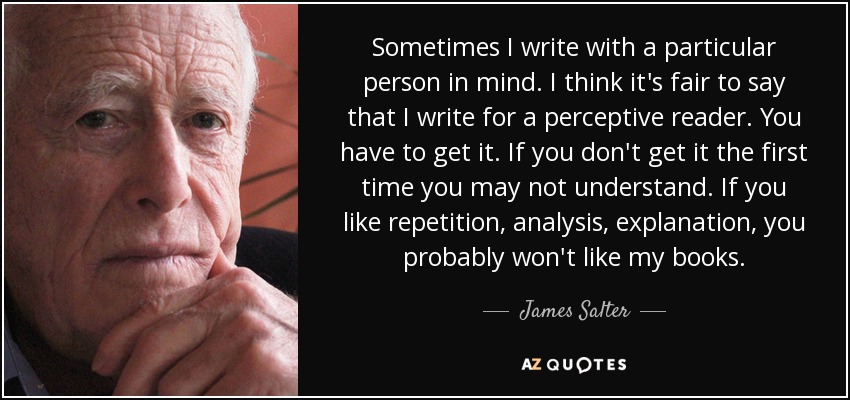 Sometimes I write with a particular person in mind. I think it's fair to say that I write for a perceptive reader. You have to get it. If you don't get it the first time you may not understand. If you like repetition, analysis, explanation, you probably won't like my books. - James Salter
