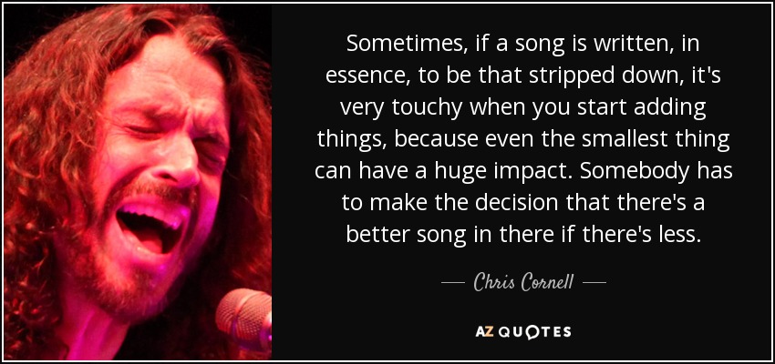 Sometimes, if a song is written, in essence, to be that stripped down, it's very touchy when you start adding things, because even the smallest thing can have a huge impact. Somebody has to make the decision that there's a better song in there if there's less. - Chris Cornell