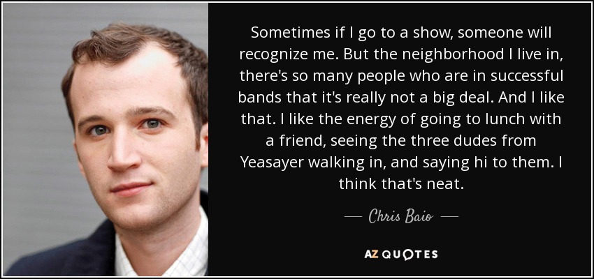 Sometimes if I go to a show, someone will recognize me. But the neighborhood I live in, there's so many people who are in successful bands that it's really not a big deal. And I like that. I like the energy of going to lunch with a friend, seeing the three dudes from Yeasayer walking in, and saying hi to them. I think that's neat. - Chris Baio