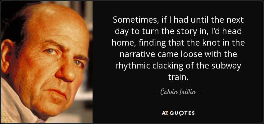 Sometimes, if I had until the next day to turn the story in, I'd head home, finding that the knot in the narrative came loose with the rhythmic clacking of the subway train. - Calvin Trillin