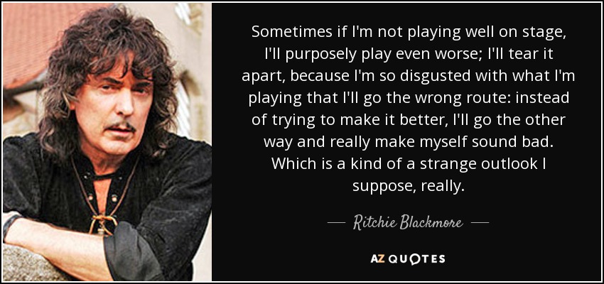 Sometimes if I'm not playing well on stage, I'll purposely play even worse; I'll tear it apart, because I'm so disgusted with what I'm playing that I'll go the wrong route: instead of trying to make it better, I'll go the other way and really make myself sound bad. Which is a kind of a strange outlook I suppose, really. - Ritchie Blackmore