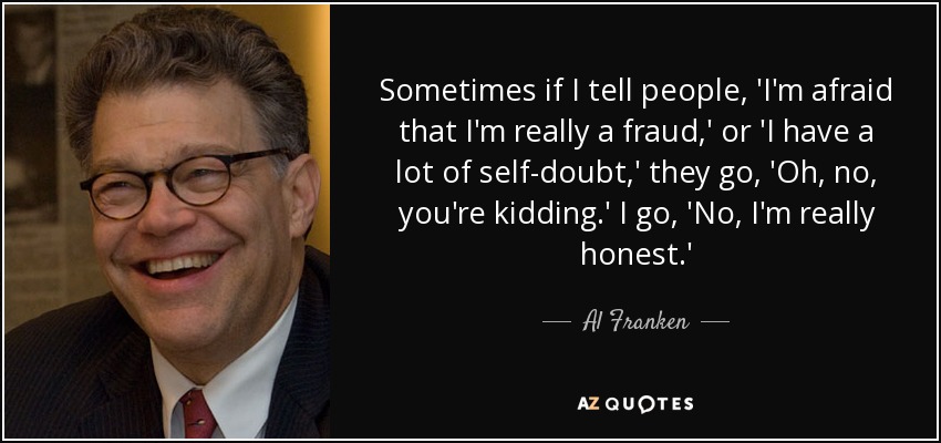 Sometimes if I tell people, 'I'm afraid that I'm really a fraud,' or 'I have a lot of self-doubt,' they go, 'Oh, no, you're kidding.' I go, 'No, I'm really honest.' - Al Franken