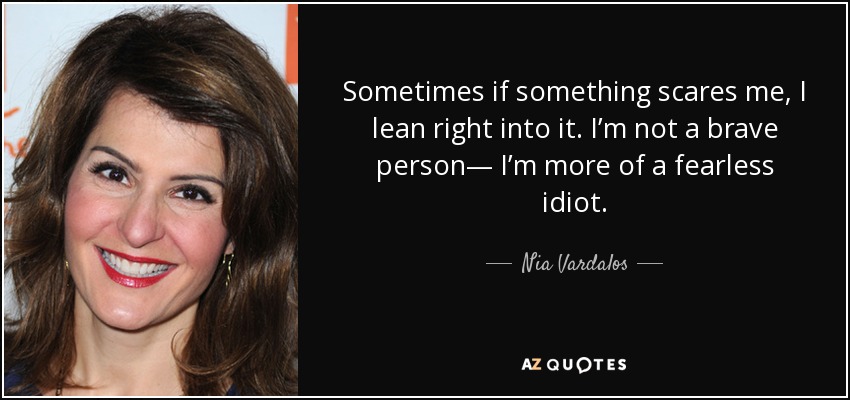 Sometimes if something scares me, I lean right into it . I’m not a brave person— I’m more of a fearless idiot. - Nia Vardalos