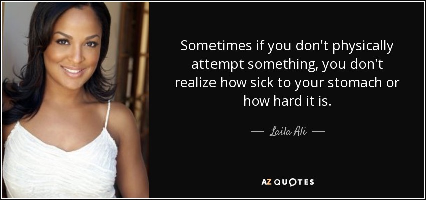 Sometimes if you don't physically attempt something, you don't realize how sick to your stomach or how hard it is. - Laila Ali
