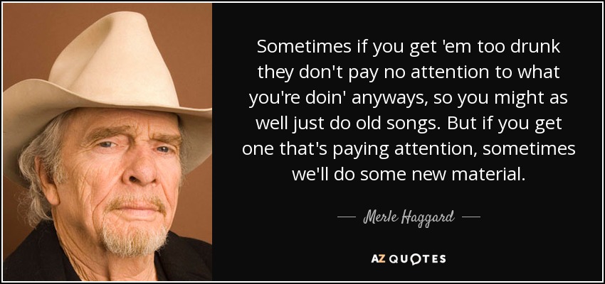 Sometimes if you get 'em too drunk they don't pay no attention to what you're doin' anyways, so you might as well just do old songs. But if you get one that's paying attention, sometimes we'll do some new material. - Merle Haggard