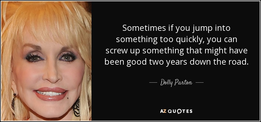 Sometimes if you jump into something too quickly, you can screw up something that might have been good two years down the road. - Dolly Parton