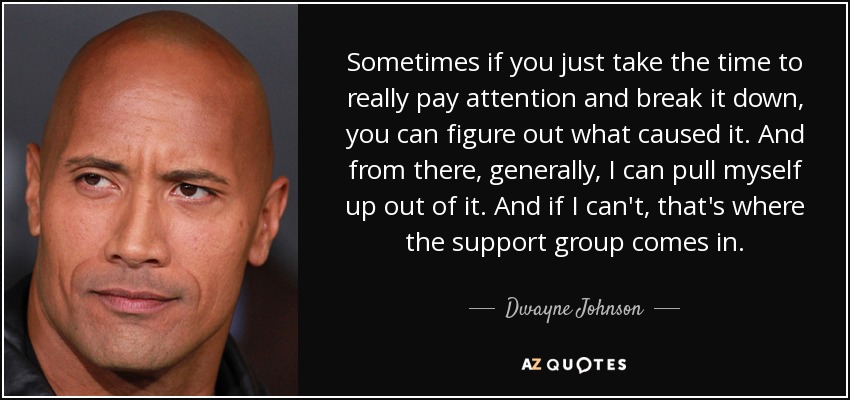 Sometimes if you just take the time to really pay attention and break it down, you can figure out what caused it. And from there, generally, I can pull myself up out of it. And if I can't, that's where the support group comes in. - Dwayne Johnson