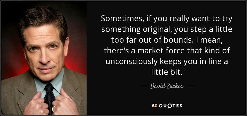 Sometimes, if you really want to try something original, you step a little too far out of bounds. I mean, there's a market force that kind of unconsciously keeps you in line a little bit. - David Zucker