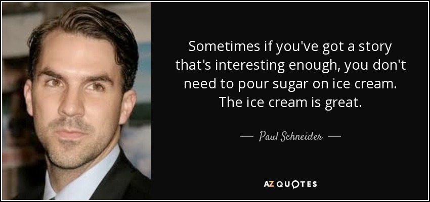 Sometimes if you've got a story that's interesting enough, you don't need to pour sugar on ice cream. The ice cream is great. - Paul Schneider