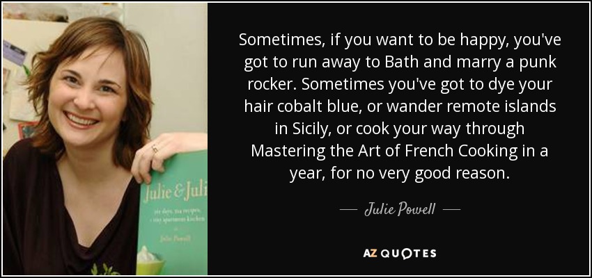 Sometimes, if you want to be happy, you've got to run away to Bath and marry a punk rocker. Sometimes you've got to dye your hair cobalt blue, or wander remote islands in Sicily, or cook your way through Mastering the Art of French Cooking in a year, for no very good reason. - Julie Powell