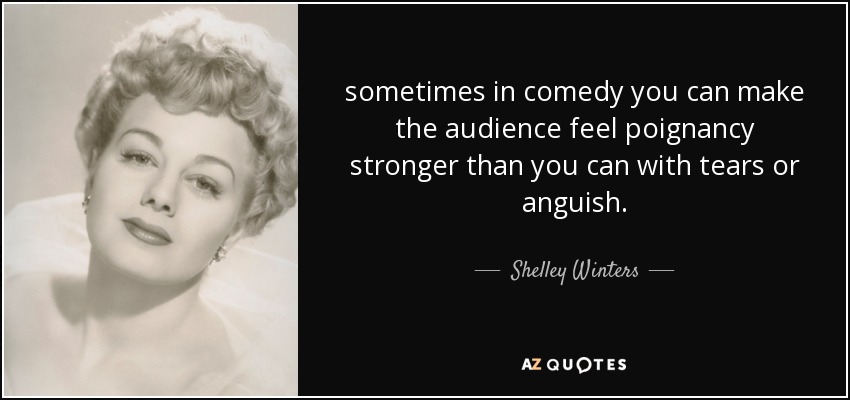 sometimes in comedy you can make the audience feel poignancy stronger than you can with tears or anguish. - Shelley Winters